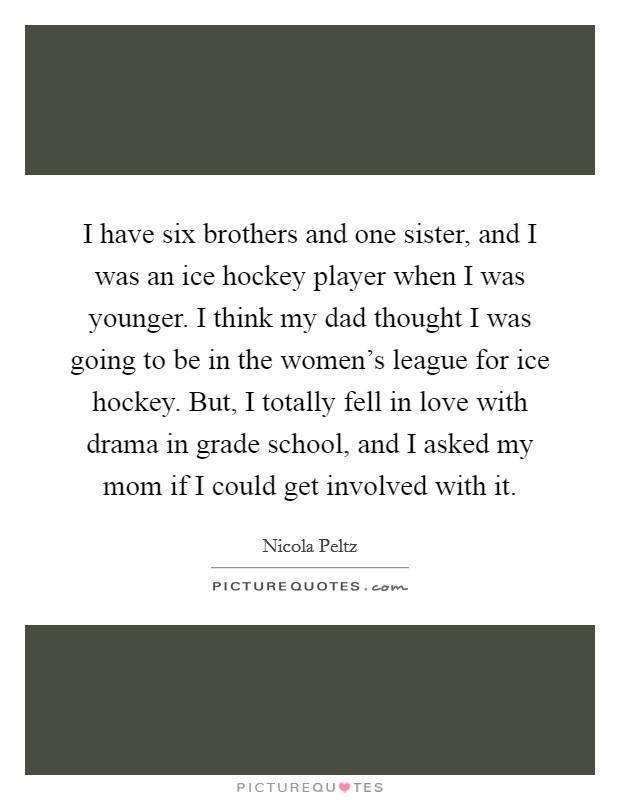 I have six brothers and one sister, and I was an ice hockey player when I was younger. I think my dad thought I was going to be in the women's league for ice hockey. But, I totally fell in love with drama in grade school, and I asked my mom if I could get involved with it. Picture Quote #1