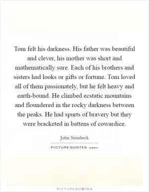 Tom felt his darkness. His father was beautiful and clever, his mother was short and mathematically sure. Each of his brothers and sisters had looks or gifts or fortune. Tom loved all of them passionately, but he felt heavy and earth-bound. He climbed ecstatic mountains and floundered in the rocky darkness between the peaks. He had spurts of bravery but they were bracketed in battens of cowardice Picture Quote #1