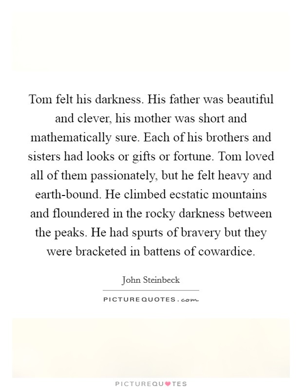 Tom felt his darkness. His father was beautiful and clever, his mother was short and mathematically sure. Each of his brothers and sisters had looks or gifts or fortune. Tom loved all of them passionately, but he felt heavy and earth-bound. He climbed ecstatic mountains and floundered in the rocky darkness between the peaks. He had spurts of bravery but they were bracketed in battens of cowardice. Picture Quote #1