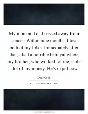 My mom and dad passed away from cancer. Within nine months, I lost both of my folks. Immediately after that, I had a horrible betrayal where my brother, who worked for me, stole a lot of my money. He’s in jail now Picture Quote #1