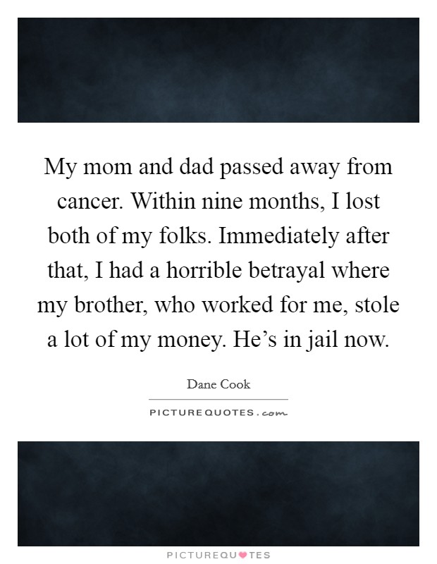 My mom and dad passed away from cancer. Within nine months, I lost both of my folks. Immediately after that, I had a horrible betrayal where my brother, who worked for me, stole a lot of my money. He's in jail now. Picture Quote #1