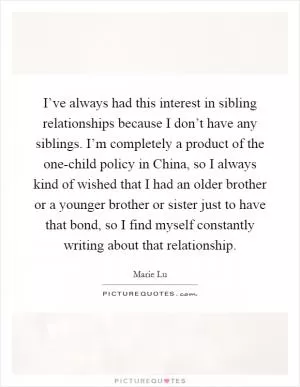 I’ve always had this interest in sibling relationships because I don’t have any siblings. I’m completely a product of the one-child policy in China, so I always kind of wished that I had an older brother or a younger brother or sister just to have that bond, so I find myself constantly writing about that relationship Picture Quote #1