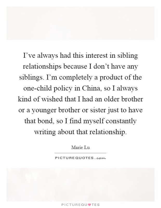I've always had this interest in sibling relationships because I don't have any siblings. I'm completely a product of the one-child policy in China, so I always kind of wished that I had an older brother or a younger brother or sister just to have that bond, so I find myself constantly writing about that relationship. Picture Quote #1