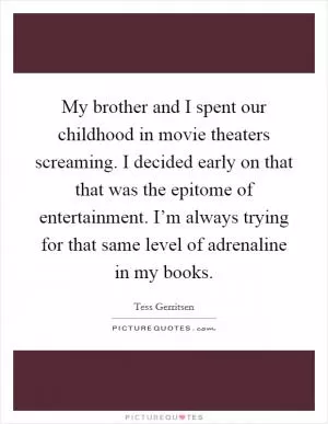 My brother and I spent our childhood in movie theaters screaming. I decided early on that that was the epitome of entertainment. I’m always trying for that same level of adrenaline in my books Picture Quote #1