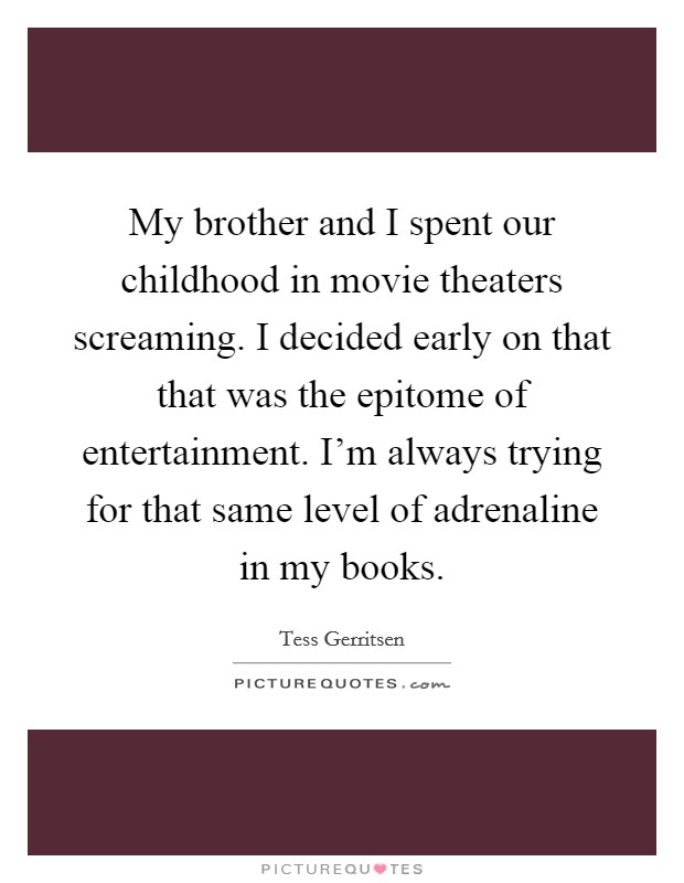 My brother and I spent our childhood in movie theaters screaming. I decided early on that that was the epitome of entertainment. I'm always trying for that same level of adrenaline in my books. Picture Quote #1