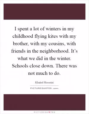 I spent a lot of winters in my childhood flying kites with my brother, with my cousins, with friends in the neighborhood. It’s what we did in the winter. Schools close down. There was not much to do Picture Quote #1