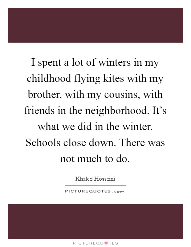 I spent a lot of winters in my childhood flying kites with my brother, with my cousins, with friends in the neighborhood. It's what we did in the winter. Schools close down. There was not much to do. Picture Quote #1
