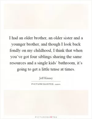 I had an older brother, an older sister and a younger brother, and though I look back fondly on my childhood, I think that when you’ve got four siblings sharing the same resources and a single kids’ bathroom, it’s going to get a little tense at times Picture Quote #1