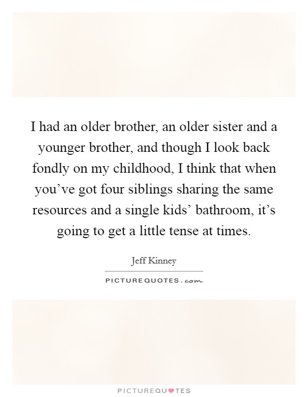 I had an older brother, an older sister and a younger brother, and though I look back fondly on my childhood, I think that when you've got four siblings sharing the same resources and a single kids' bathroom, it's going to get a little tense at times. Picture Quote #1