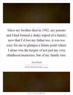 Since my brother died in 1982, my parents and I had formed a shaky tripod of a family; now that I’d lost my father too, it was too easy for me to glimpse a future point where I alone was the keeper of not just my own childhood memories, but of my family lore Picture Quote #1