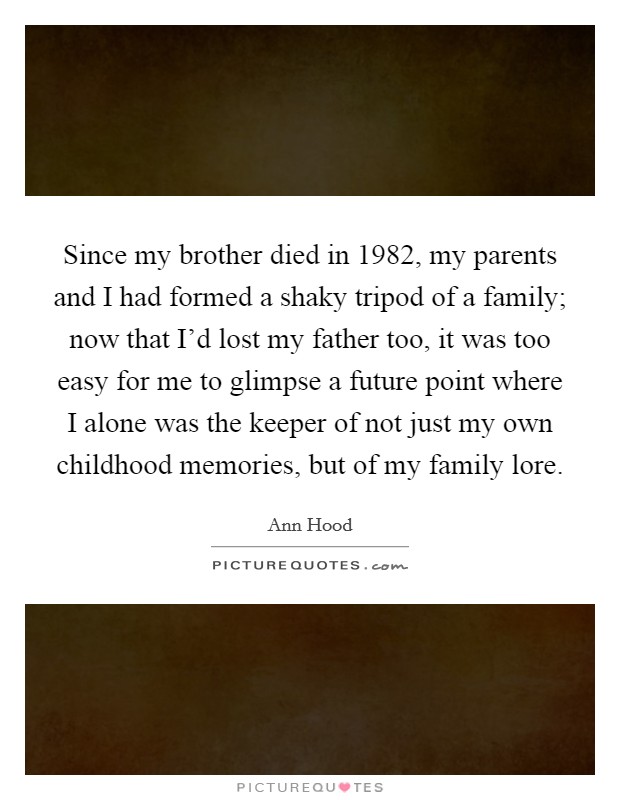 Since my brother died in 1982, my parents and I had formed a shaky tripod of a family; now that I'd lost my father too, it was too easy for me to glimpse a future point where I alone was the keeper of not just my own childhood memories, but of my family lore. Picture Quote #1