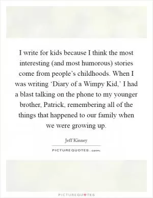 I write for kids because I think the most interesting (and most humorous) stories come from people’s childhoods. When I was writing ‘Diary of a Wimpy Kid,’ I had a blast talking on the phone to my younger brother, Patrick, remembering all of the things that happened to our family when we were growing up Picture Quote #1
