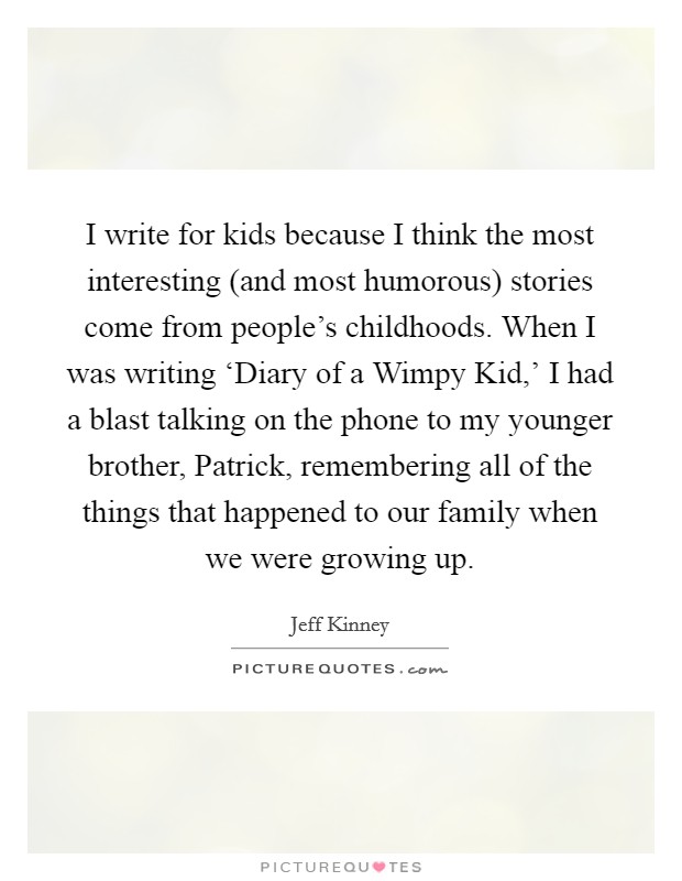 I write for kids because I think the most interesting (and most humorous) stories come from people's childhoods. When I was writing ‘Diary of a Wimpy Kid,' I had a blast talking on the phone to my younger brother, Patrick, remembering all of the things that happened to our family when we were growing up. Picture Quote #1