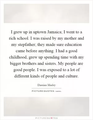 I grew up in uptown Jamaica; I went to a rich school. I was raised by my mother and my stepfather; they made sure education came before anything. I had a good childhood, grew up spending time with my bigger brothers and sisters. My people are good people. I was exposed to a lot of different kinds of people and culture Picture Quote #1