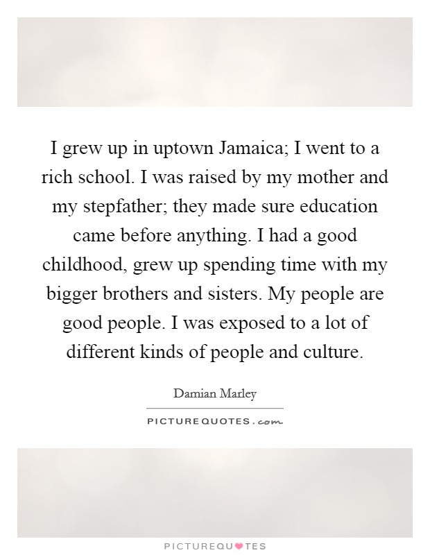I grew up in uptown Jamaica; I went to a rich school. I was raised by my mother and my stepfather; they made sure education came before anything. I had a good childhood, grew up spending time with my bigger brothers and sisters. My people are good people. I was exposed to a lot of different kinds of people and culture. Picture Quote #1