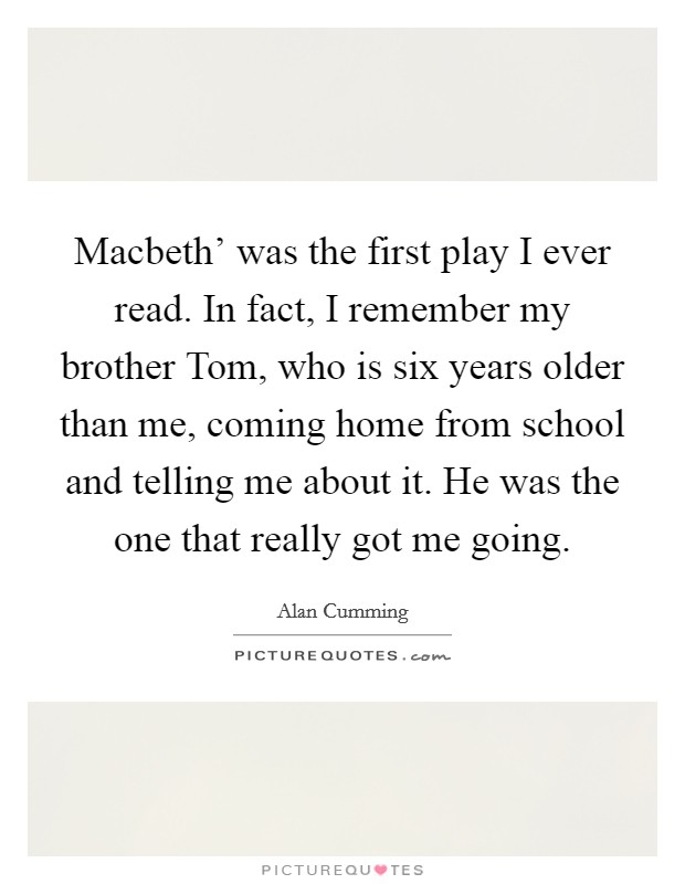 Macbeth' was the first play I ever read. In fact, I remember my brother Tom, who is six years older than me, coming home from school and telling me about it. He was the one that really got me going. Picture Quote #1