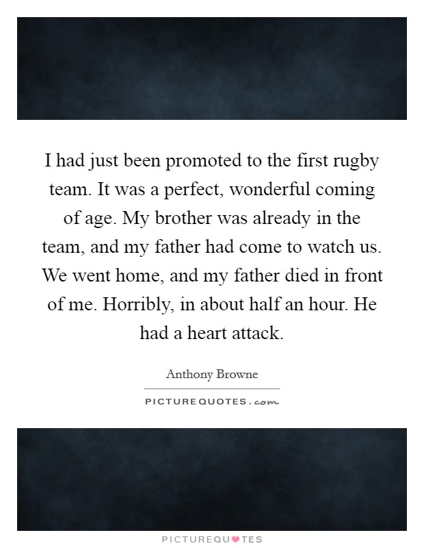 I had just been promoted to the first rugby team. It was a perfect, wonderful coming of age. My brother was already in the team, and my father had come to watch us. We went home, and my father died in front of me. Horribly, in about half an hour. He had a heart attack. Picture Quote #1