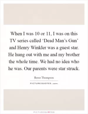 When I was 10 or 11, I was on this TV series called ‘Dead Man’s Gun’ and Henry Winkler was a guest star. He hung out with me and my brother the whole time. We had no idea who he was. Our parents were star struck Picture Quote #1