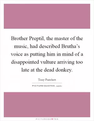 Brother Preptil, the master of the music, had described Brutha’s voice as putting him in mind of a disappointed vulture arriving too late at the dead donkey Picture Quote #1