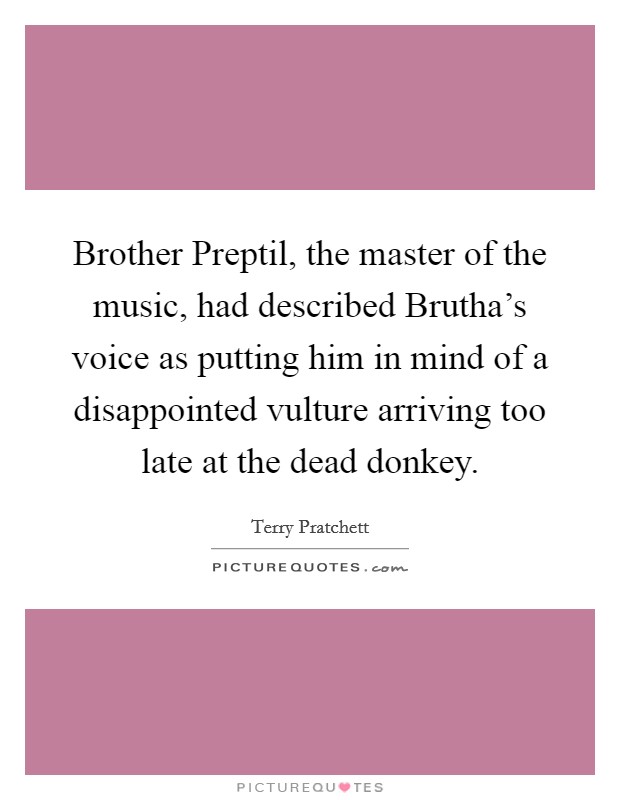 Brother Preptil, the master of the music, had described Brutha's voice as putting him in mind of a disappointed vulture arriving too late at the dead donkey. Picture Quote #1