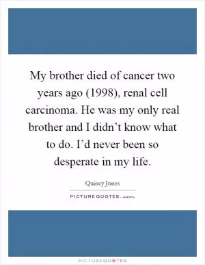 My brother died of cancer two years ago (1998), renal cell carcinoma. He was my only real brother and I didn’t know what to do. I’d never been so desperate in my life Picture Quote #1