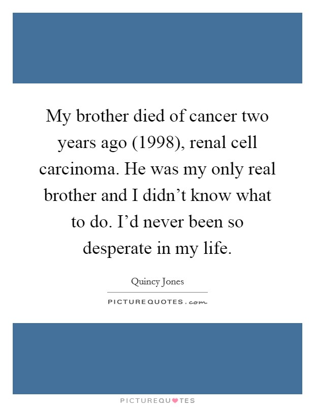 My brother died of cancer two years ago (1998), renal cell carcinoma. He was my only real brother and I didn't know what to do. I'd never been so desperate in my life. Picture Quote #1