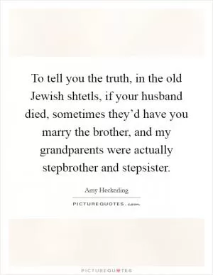 To tell you the truth, in the old Jewish shtetls, if your husband died, sometimes they’d have you marry the brother, and my grandparents were actually stepbrother and stepsister Picture Quote #1
