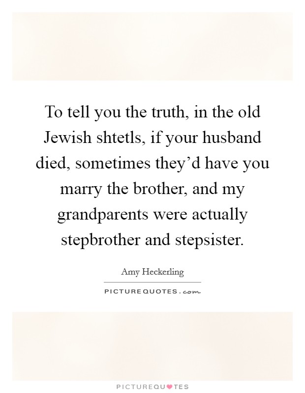 To tell you the truth, in the old Jewish shtetls, if your husband died, sometimes they'd have you marry the brother, and my grandparents were actually stepbrother and stepsister. Picture Quote #1