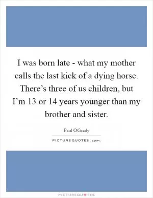 I was born late - what my mother calls the last kick of a dying horse. There’s three of us children, but I’m 13 or 14 years younger than my brother and sister Picture Quote #1