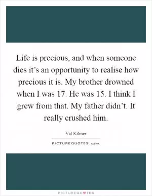 Life is precious, and when someone dies it’s an opportunity to realise how precious it is. My brother drowned when I was 17. He was 15. I think I grew from that. My father didn’t. It really crushed him Picture Quote #1