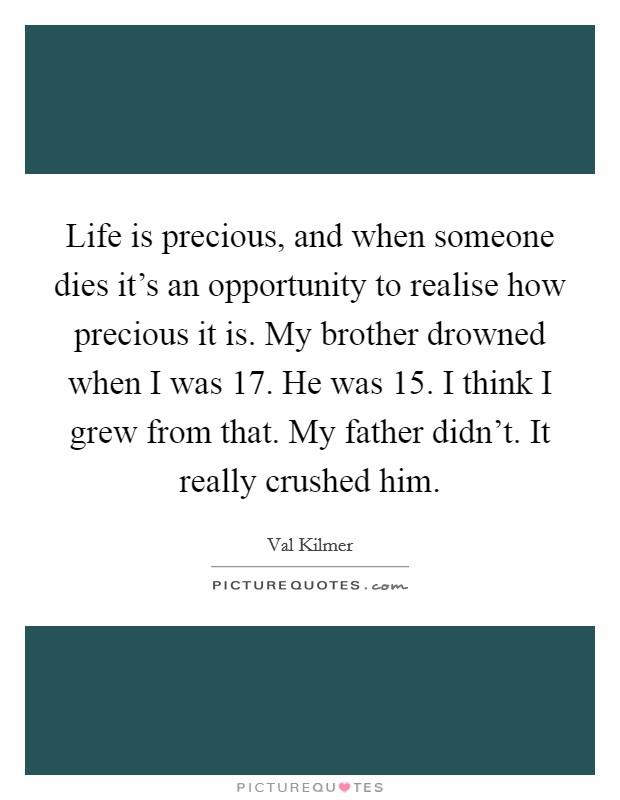 Life is precious, and when someone dies it's an opportunity to realise how precious it is. My brother drowned when I was 17. He was 15. I think I grew from that. My father didn't. It really crushed him. Picture Quote #1