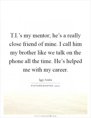 T.I.’s my mentor; he’s a really close friend of mine. I call him my brother like we talk on the phone all the time. He’s helped me with my career Picture Quote #1