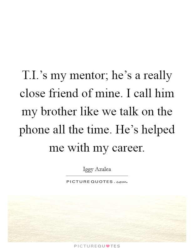 T.I.'s my mentor; he's a really close friend of mine. I call him my brother like we talk on the phone all the time. He's helped me with my career. Picture Quote #1