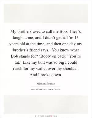 My brothers used to call me Bob. They’d laugh at me, and I didn’t get it. I’m 13 years old at the time, and then one day my brother’s friend says, ‘You know what Bob stands for? ‘Booty on back.’ You’re fat.’ Like my butt was so big I could reach for my wallet over my shoulder. And I broke down Picture Quote #1