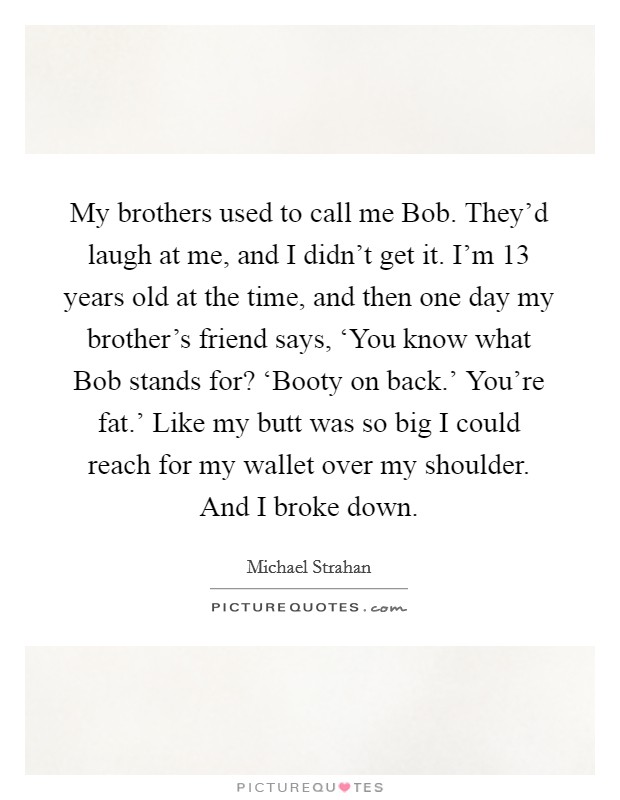 My brothers used to call me Bob. They'd laugh at me, and I didn't get it. I'm 13 years old at the time, and then one day my brother's friend says, ‘You know what Bob stands for? ‘Booty on back.' You're fat.' Like my butt was so big I could reach for my wallet over my shoulder. And I broke down. Picture Quote #1