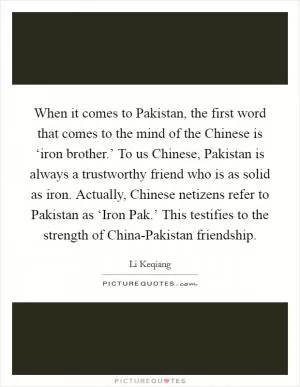 When it comes to Pakistan, the first word that comes to the mind of the Chinese is ‘iron brother.’ To us Chinese, Pakistan is always a trustworthy friend who is as solid as iron. Actually, Chinese netizens refer to Pakistan as ‘Iron Pak.’ This testifies to the strength of China-Pakistan friendship Picture Quote #1