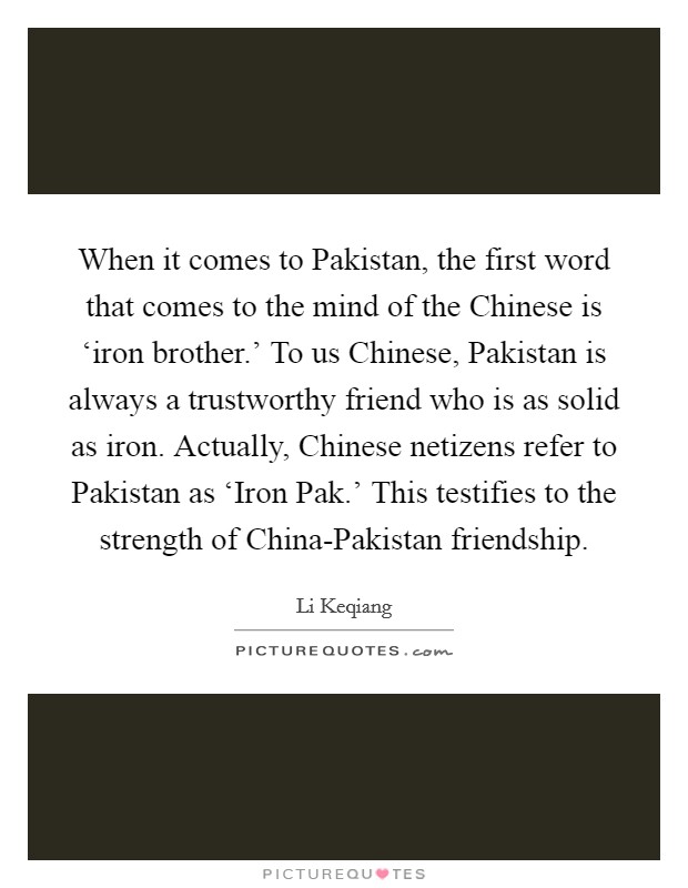 When it comes to Pakistan, the first word that comes to the mind of the Chinese is ‘iron brother.' To us Chinese, Pakistan is always a trustworthy friend who is as solid as iron. Actually, Chinese netizens refer to Pakistan as ‘Iron Pak.' This testifies to the strength of China-Pakistan friendship. Picture Quote #1