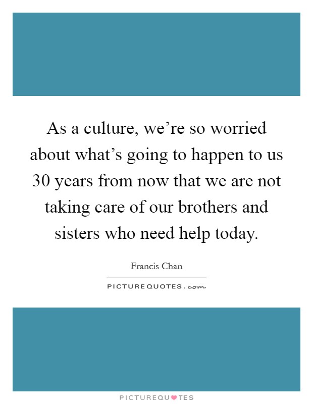 As a culture, we're so worried about what's going to happen to us 30 years from now that we are not taking care of our brothers and sisters who need help today. Picture Quote #1