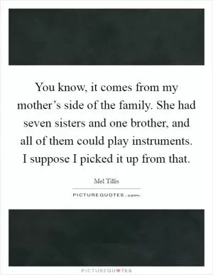You know, it comes from my mother’s side of the family. She had seven sisters and one brother, and all of them could play instruments. I suppose I picked it up from that Picture Quote #1