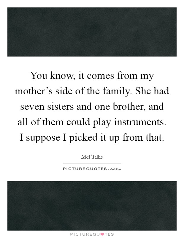You know, it comes from my mother's side of the family. She had seven sisters and one brother, and all of them could play instruments. I suppose I picked it up from that. Picture Quote #1