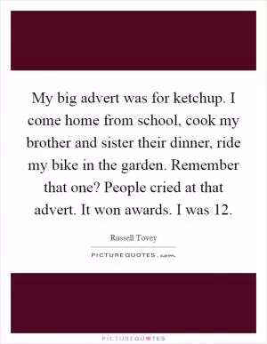 My big advert was for ketchup. I come home from school, cook my brother and sister their dinner, ride my bike in the garden. Remember that one? People cried at that advert. It won awards. I was 12 Picture Quote #1