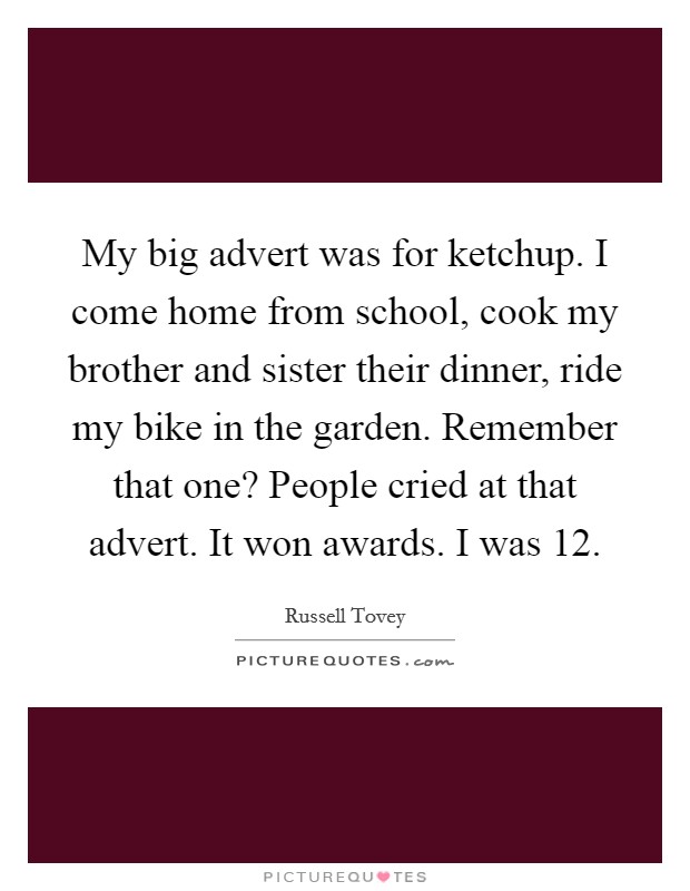 My big advert was for ketchup. I come home from school, cook my brother and sister their dinner, ride my bike in the garden. Remember that one? People cried at that advert. It won awards. I was 12. Picture Quote #1