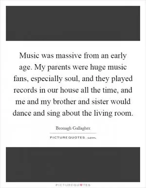 Music was massive from an early age. My parents were huge music fans, especially soul, and they played records in our house all the time, and me and my brother and sister would dance and sing about the living room Picture Quote #1