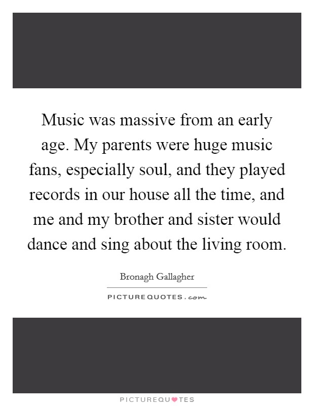 Music was massive from an early age. My parents were huge music fans, especially soul, and they played records in our house all the time, and me and my brother and sister would dance and sing about the living room. Picture Quote #1