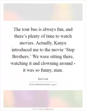 The tour bus is always fun, and there’s plenty of time to watch movies. Actually, Kanye introduced me to the movie ‘Step Brothers.’ We were sitting there, watching it and clowning around - it was so funny, man Picture Quote #1
