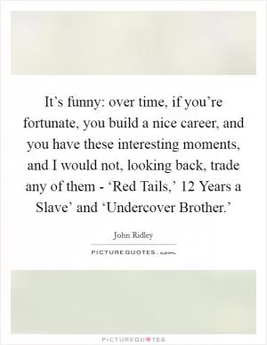 It’s funny: over time, if you’re fortunate, you build a nice career, and you have these interesting moments, and I would not, looking back, trade any of them - ‘Red Tails,’  12 Years a Slave’ and ‘Undercover Brother.’ Picture Quote #1