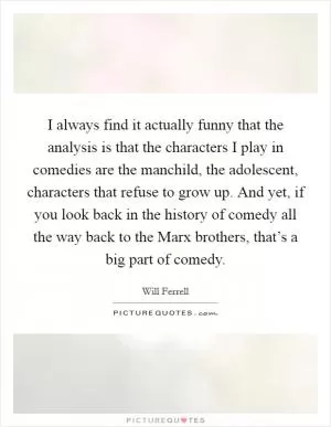 I always find it actually funny that the analysis is that the characters I play in comedies are the manchild, the adolescent, characters that refuse to grow up. And yet, if you look back in the history of comedy all the way back to the Marx brothers, that’s a big part of comedy Picture Quote #1