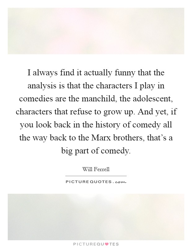 I always find it actually funny that the analysis is that the characters I play in comedies are the manchild, the adolescent, characters that refuse to grow up. And yet, if you look back in the history of comedy all the way back to the Marx brothers, that's a big part of comedy. Picture Quote #1