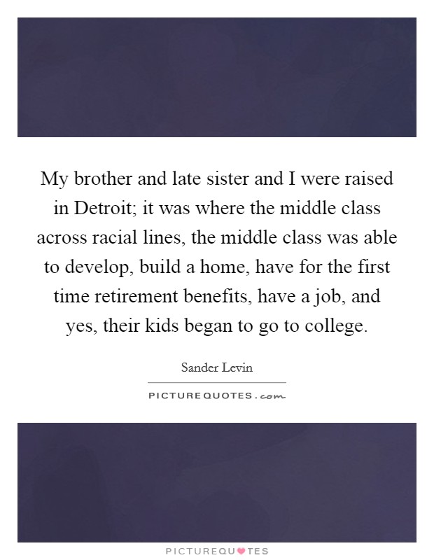 My brother and late sister and I were raised in Detroit; it was where the middle class across racial lines, the middle class was able to develop, build a home, have for the first time retirement benefits, have a job, and yes, their kids began to go to college. Picture Quote #1
