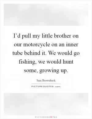 I’d pull my little brother on our motorcycle on an inner tube behind it. We would go fishing, we would hunt some, growing up Picture Quote #1